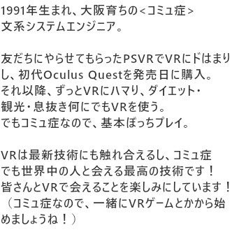 1991年生まれ、大阪育ちの<コミュ症>文系システムエンジニア。

友だちにやらせてもらったPSVRでVRにドはまりし、初代Oculus Questを発売日に購入。
それ以降、ずっとVRにハマり、ダイエット・観光・息抜き何にでもVRを使う。
でもコミュ症なので、基本ぼっちプレイ。

VRは最新技術にも触れ合えるし、コミュ症でも世界中の人と会える最高の技術です！
皆さんとVRで会えることを楽しみにしています！
（コミュ症なので、一緒にVRゲームとかから始めましょうね！）