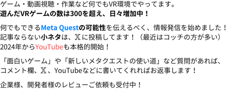 ゲーム・動画視聴・作業など何でもVR環境でやってます。
遊んだVRゲームの数は300を超え、日々増加中！
何でもできるMeta Questの可能性を伝えるべく、情報発信を始めました！
記事ならない小ネタは、𝕏に投稿してます！(最近はコッチの方が多い)
2024年からYouTubeも本格的に開始！

「面白いゲーム」や「新しいMeta Questの使い道」など質問があれば、
コメント欄、𝕏、YouTubeなどに書いてくれればお返事します！

企業様、開発者様のレビューご依頼も受付中！
