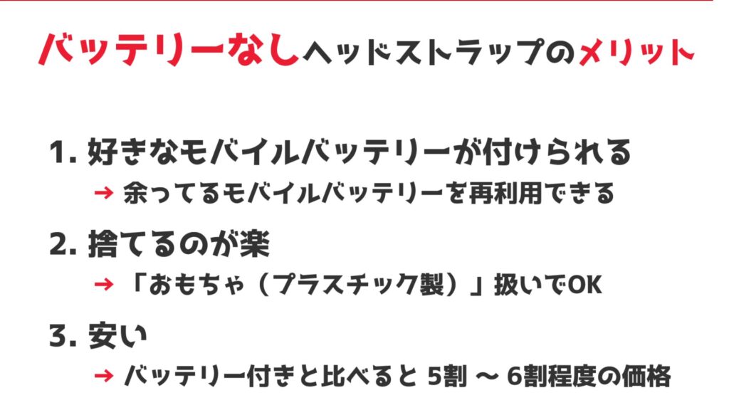 1. 好きなモバイルバッテリーが付けられる
　→ 余ってるモバイルバッテリーを再利用できる

2. 捨てるが楽
　→ 「おもちゃ(プラスチック製)」扱いでOK

3. 安い
　→ バッテリー付きヘッドストラップと比べると 5割～6割程度の価格